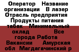 Оператор › Название организации ­ В-лазер › Отрасль предприятия ­ Продукты питания, табак › Минимальный оклад ­ 17 000 - Все города Работа » Вакансии   . Амурская обл.,Магдагачинский р-н